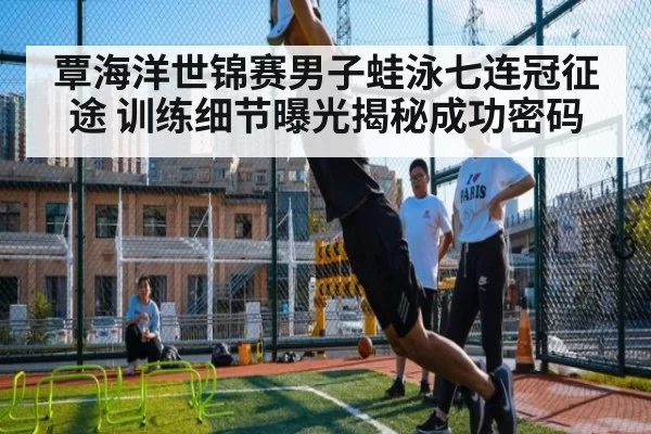 覃海洋世锦赛男子蛙泳七连冠征途 训练细节曝光揭秘成功密码